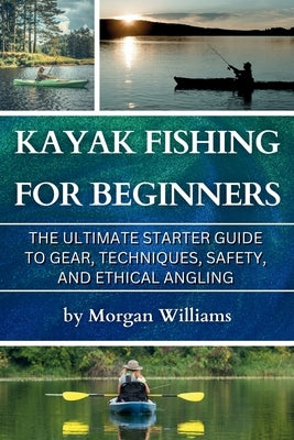 Kayak Fishing for Beginners: The Ultimate Starter Guide to Gear, Techniques, Safety, and Ethical Angling by Williams, Morgan