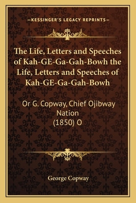 The Life, Letters and Speeches of Kah-GE-Ga-Gah-Bowh the Life, Letters and Speeches of Kah-GE-Ga-Gah-Bowh: Or G. Copway, Chief Ojibway Nation (1850) O by Copway, George