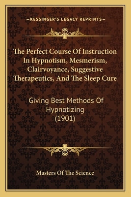 The Perfect Course Of Instruction In Hypnotism, Mesmerism, Clairvoyance, Suggestive Therapeutics, And The Sleep Cure: Giving Best Methods Of Hypnotizi by Masters of the Science