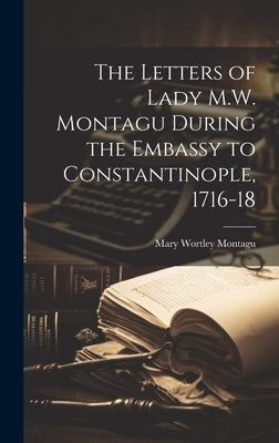 The Letters of Lady M.W. Montagu During the Embassy to Constantinople, 1716-18 by Montagu, Mary Wortley