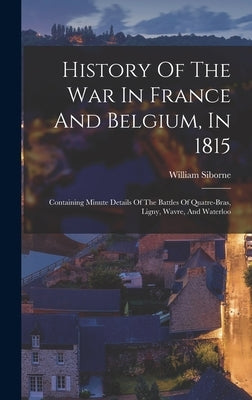 History Of The War In France And Belgium, In 1815: Containing Minute Details Of The Battles Of Quatre-bras, Ligny, Wavre, And Waterloo by Siborne, William