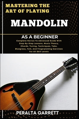 Mastering the Art of Playing Mandolin as a Beginner: Complete Novice To Advanced Guide With Step-By-Step Lessons, Music Theory, Chords, Tuning, Techni by Garrett, Peralta