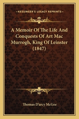 A Memoir Of The Life And Conquests Of Art Mac Murrogh, King Of Leinster (1847) by McGee, Thomas D'Arcy