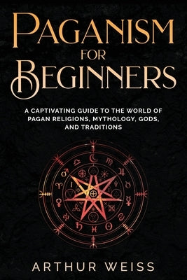 Paganism for Beginners: A Captivating Guide to the World of Pagan Religions, Mythology, Gods, and Traditions by Weiss, Arthur