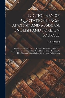 Dictionary of Quotations From Ancient and Modern, English and Foreign Sources: Including Phrases, Mottoes, Maxims, Proverbs, Definitions, Aphorisms, a by Wood, James