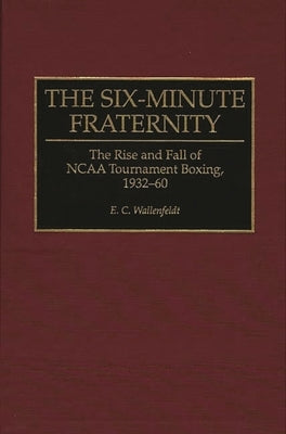 The Six-Minute Fraternity: The Rise and Fall of NCAA Tournament Boxing, 1932-60 by Wallenfeldt, E. C.