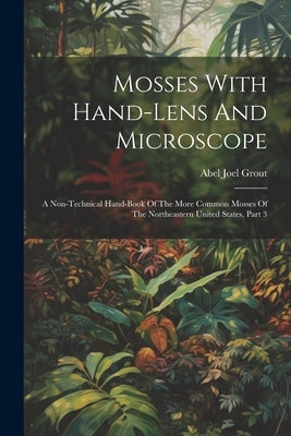 Mosses With Hand-lens And Microscope: A Non-technical Hand-book Of The More Common Mosses Of The Northeastern United States, Part 3 by Grout, Abel Joel