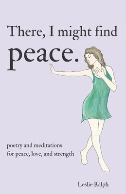 There, I Might Find Peace: Poetry and Prose, Mantras and Meditations for Peace, Love, and Strength by Ralph, Leslie