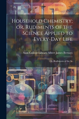 Household Chemistry; or, Rudiments of the Science Applied to Every-day Life: Or, Rudiments of the Sc by James Bernays, Sion College Library