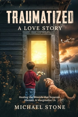 Traumatized A Love Story: Healing the Wounds that Separate, Alienate, & Marginalize Us by Stone, Michael
