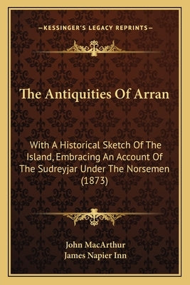 The Antiquities Of Arran: With A Historical Sketch Of The Island, Embracing An Account Of The Sudreyjar Under The Norsemen (1873) by MacArthur, John