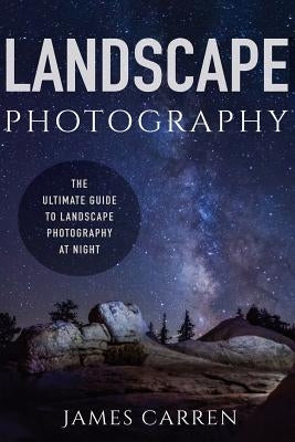 Landscape Photography: The Ultimate Guide to Landscape Photography At Night by Carren, James