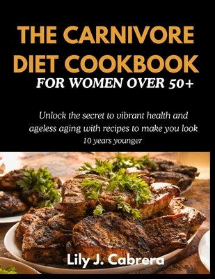 The Carnivore Diet Cookbook for Women Over 50+: Unlock the secret to vibrant health and ageless aging with recipes to make you look 10 years younger. by Cabrera, Lily J.