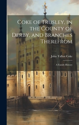 Coke of Trusley, in the County of Derby, and Branches Therefrom: A Family History by Coke, John Talbot