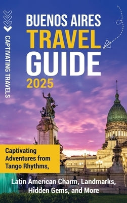 Buenos Aires Travel Guide: Captivating Adventures from Tango Rhythms, Latin American Charm, Landmarks, Hidden Gems, and More by Travels, Captivating