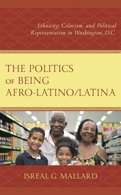 The Politics of Being Afro-Latino/Latina: Ethnicity, Colorism, and Political Representation in Washington, D.C. by Mallard, Isreal G.