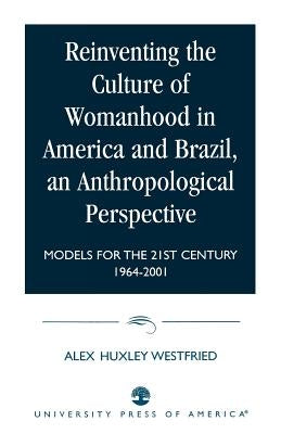 Reinventing the Culture of Womanhood in America and Brazil, an Anthropological Perspective: Models for the 21st Century 1964-2001 by Westfried, Alex Huxley