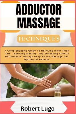 Adductor Massage Techniques: A Comprehensive Guide To Relieving Inner Thigh Pain, Improving Mobility, And Enhancing Athletic Performance Through De by Lugo, Robert