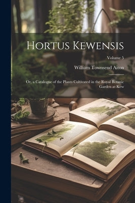 Hortus Kewensis; Or, a Catalogue of the Plants Cultivated in the Royal Botanic Garden at Kew; Volume 5 by Aiton, William Townsend