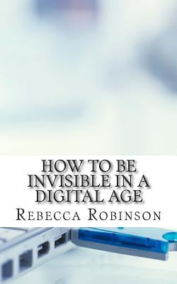 How to Be Invisible in a Digital Age: A Newbies Guide to Protecting Your Privacy in an Electronic World by Robinson, Rebecca