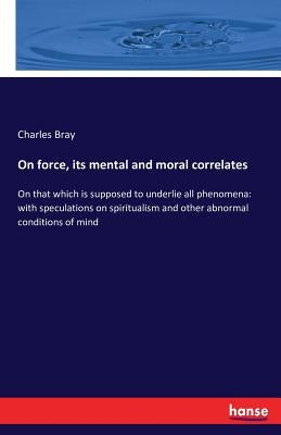 On force, its mental and moral correlates: On that which is supposed to underlie all phenomena: with speculations on spiritualism and other abnormal c by Bray, Charles