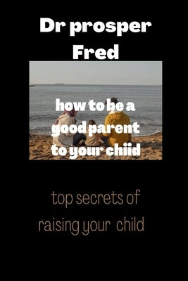 How to be a good parent to your child: Children reflect good parenting skills by Fred, Prosper