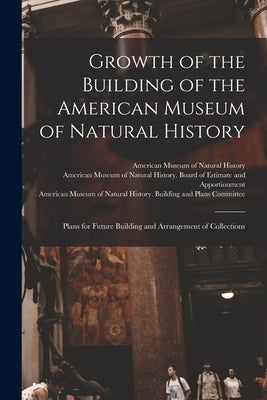 Growth of the Building of the American Museum of Natural History: Plans for Future Building and Arrangement of Collections by American Museum of Natural History
