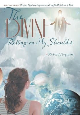 The Divine Resting on My Shoulder: The Story of How Divine, Mystical Experiences Brought Me Closer to God by Ferguson, Richard