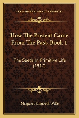 How The Present Came From The Past, Book 1: The Seeds In Primitive Life (1917) by Wells, Margaret Elizabeth