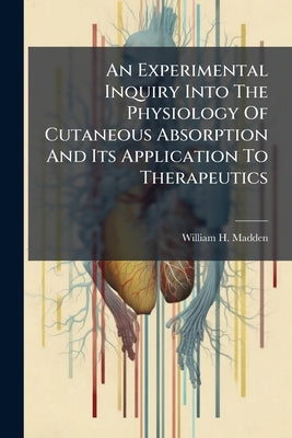 An Experimental Inquiry Into The Physiology Of Cutaneous Absorption And Its Application To Therapeutics by Madden, William H.