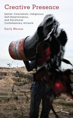 Creative Presence: Settler Colonialism, Indigenous Self-Determination and Decolonial Contemporary Artwork by Merson, Emily