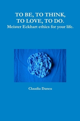 TO BE, TO THINK, TO LOVE, TO DO. Meister Eckhart ethics for your life. by Daneu, Claudia