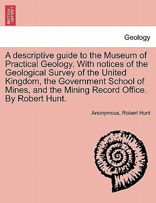A Descriptive Guide to the Museum of Practical Geology. with Notices of the Geological Survey of the United Kingdom, the Government School of Mines, a by Anonymous