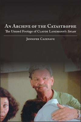 An Archive of the Catastrophe: The Unused Footage of Claude Lanzmann's Shoah by Cazenave, Jennifer