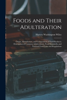 Foods and Their Adulteration: Origin, Manufacture, and Composition of Food Products; Description of Common Adulterations, Food Standards, and Nation by Wiley, Harvey Washington