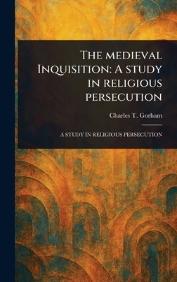 The Medieval Inquisition: A Study in Religious Persecution by Gorham, Charles T. (Charles Turner)