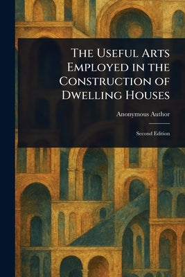 The Useful Arts Employed in the Construction of Dwelling Houses by Anonymous