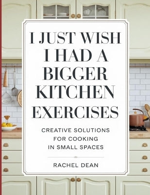 I Just Wish i Had a Bigger Kitchen Exercises: Creative Solutions For Cooking In Small Spaces by Dean, Richel