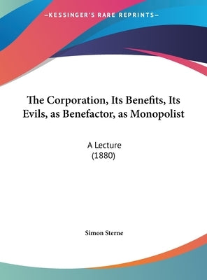 The Corporation, Its Benefits, Its Evils, as Benefactor, as Monopolist: A Lecture (1880) by Sterne, Simon