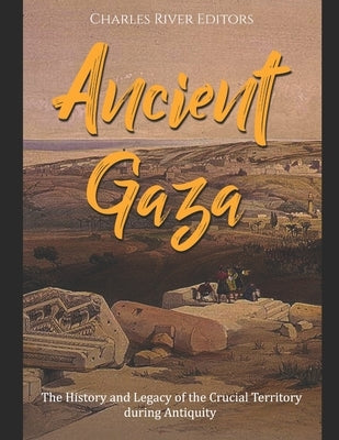 Ancient Gaza: The History and Legacy of the Crucial Territory during Antiquity by Charles River