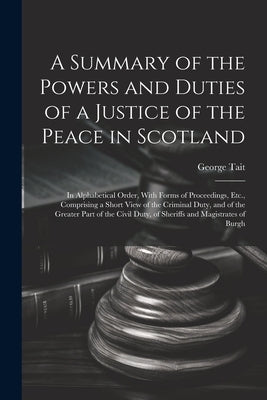 A Summary of the Powers and Duties of a Justice of the Peace in Scotland: In Alphabetical Order, With Forms of Proceedings, Etc., Comprising a Short V by Tait, George