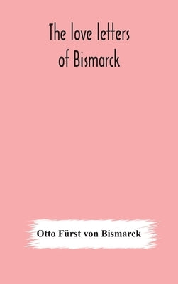 The love letters of Bismarck; being letters to his fiancée and wife, 1846-1889; authorized by Prince Herbert von Bismarck and translated from the Germ by Fürst Von Bismarck, Otto