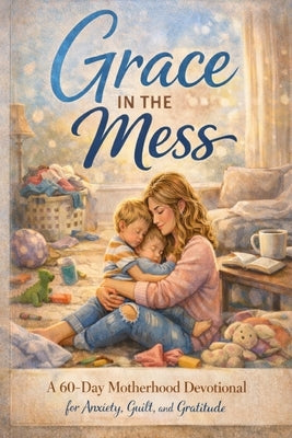 Grace in the Mess: A Mother's 60-Day Devotional for Anxiety, Guilt, and Gratitude by Hill, M.