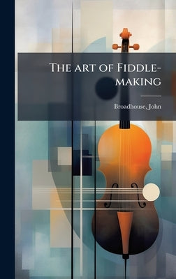 The art of Fiddle-making by John, Broadhouse