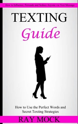 Texting Guide: How to Use the Perfect Words and Secret Texting Strategies (How to Influence, Persuade and Seduce Anyone via Text Message) by Mock, Ray