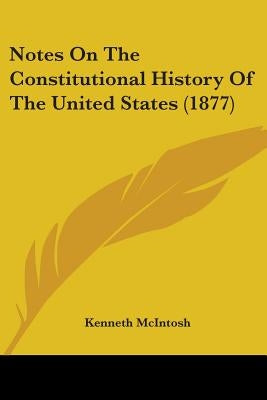 Notes On The Constitutional History Of The United States (1877) by McIntosh, Kenneth