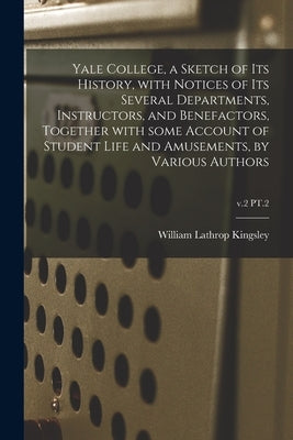 Yale College, a Sketch of Its History, With Notices of Its Several Departments, Instructors, and Benefactors, Together With Some Account of Student Li by Kingsley, William Lathrop 1824-1896