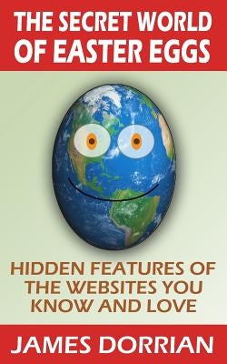 The Secret World of Easter Eggs: Hidden Features of the Websites You Know and Love by Dorrian, James