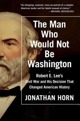 The Man Who Would Not Be Washington: Robert E. Lee's Civil War and His Decision That Changed American History by Horn, Jonathan