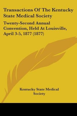 Transactions Of The Kentucky State Medical Society: Twenty-Second Annual Convention, Held At Louisville, April 3-5, 1877 (1877) by Kentucky State Medical Society